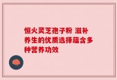 恒火灵芝孢子粉 滋补养生的优质选择蕴含多种营养功效