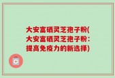 大安富硒灵芝孢子粉(大安富硒灵芝孢子粉：提高免疫力的新选择)