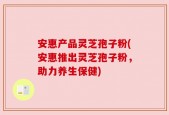 安惠产品灵芝孢子粉(安惠推出灵芝孢子粉，助力养生保健)