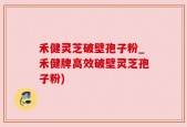 禾健灵芝破壁孢子粉_禾健牌高效破壁灵芝孢子粉)