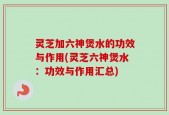灵芝加六神煲水的功效与作用(灵芝六神煲水：功效与作用汇总)