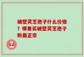 破壁灵芝孢子什么价格？哪里买破壁灵芝孢子粉最正宗