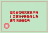 酒后能否喝灵芝孢子粉？灵芝孢子粉是什么东西可以随便吃吗