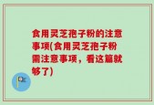 食用灵芝孢子粉的注意事项(食用灵芝孢子粉需注意事项，看这篇就够了)