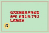 吃灵芝破壁孢子粉能变白吗？有什么窍门可以让皮肤变白