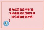 徐文斌灵芝孢子粉(徐文斌推荐的灵芝孢子粉，给你健康保驾护航！)