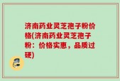 济南药业灵芝孢子粉价格(济南药业灵芝孢子粉：价格实惠，品质过硬)