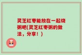 灵芝红枣能放在一起烧粥吧(灵芝红枣粥的做法，分享！)
