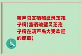 葫芦岛富硒破壁灵芝孢子粉(富硒破壁灵芝孢子粉在葫芦岛大受欢迎的原因)