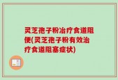 灵芝孢子粉冶疗食道阻便(灵芝孢子粉有效治疗食道阻塞症状)