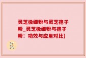 灵芝极细粉与灵芝孢子粉_灵芝极细粉与孢子粉：功效与应用对比)
