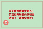 灵芝益寿胶囊发明人(灵芝益寿胶囊的发明者创造了一项医学奇迹)