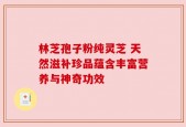 林芝孢子粉纯灵芝 天然滋补珍品蕴含丰富营养与神奇功效