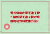 爱长痘痘吃灵芝孢子粉？解析灵芝孢子粉对痘痘的功效和使用方法？