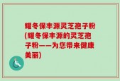 耀冬保丰源灵芝孢子粉(耀冬保丰源的灵芝孢子粉——为您带来健康美丽)