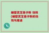 破壁灵芝孢子粉 功效(破壁灵芝孢子粉的功效与用途