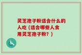 灵芝孢子粉适合什么的人吃 (适合哪些人食用灵芝孢子粉？)