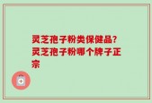 灵芝孢子粉类保健品？灵芝孢子粉哪个牌子正宗