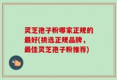 灵芝孢子粉哪家正规的最好(挑选正规品牌，最佳灵芝孢子粉推荐)