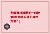 龙眼可以跟灵芝一起泡酒吗(龙眼与灵芝可共泡酒？)