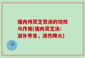 猪肉炖灵芝煲汤的功效与作用(猪肉灵芝汤：滋补养生，清热降火)