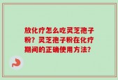 放化疗怎么吃灵芝孢子粉？灵芝孢子粉在化疗期间的正确使用方法？
