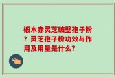 椴木赤灵芝破壁孢子粉？灵芝孢子粉功效与作用及用量是什么？