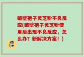 破壁孢子灵芝粉不良反应(破壁孢子灵芝粉使用后出现不良反应，怎么办？新解决方案！)