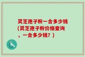 灵芝孢子粉一合多少钱(灵芝孢子粉价格查询，一合多少钱？)