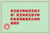 灵芝孢子粉和灵芝孢子茶？灵芝和灵芝孢子粉的关系到底是怎么样的谁更好