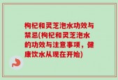 枸杞和灵芝泡水功效与禁忌(枸杞和灵芝泡水的功效与注意事项，健康饮水从现在开始)