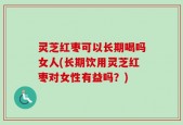 灵芝红枣可以长期喝吗女人(长期饮用灵芝红枣对女性有益吗？)