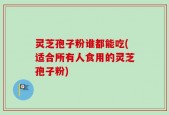 灵芝孢子粉谁都能吃(适合所有人食用的灵芝孢子粉)