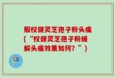 服权健灵芝孢子粉头痛(“权健灵芝孢子粉缓解头痛效果如何？”)