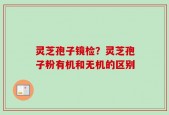 灵芝孢子镜检？灵芝孢子粉有机和无机的区别