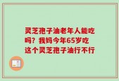 灵芝孢子油老年人能吃吗？我妈今年65岁吃这个灵芝孢子油行不行