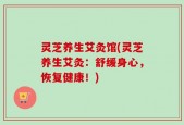 灵芝养生艾灸馆(灵芝养生艾灸：舒缓身心，恢复健康！)
