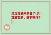 灵芝泡酒成黑色了(灵芝酒变黑，莫非喝坏？)