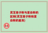 灵芝孢子粉与蛋白粉的区别(灵芝孢子粉和蛋白粉的差异)