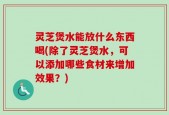 灵芝煲水能放什么东西喝(除了灵芝煲水，可以添加哪些食材来增加效果？)