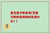 录芝孢子粉有效(芝孢子粉的功效和好处是什么？)