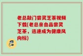 老总敲门尝灵芝茶视频下载(老总亲自品尝灵芝茶，迅速成为健康风向标)