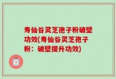 寿仙谷灵芝孢子粉破壁功效(寿仙谷灵芝孢子粉：破壁提升功效)