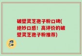 破壁灵芝孢子粉口碑(绝妙口感！高评价的破壁灵芝孢子粉推荐)