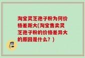 淘宝灵芝孢子粉为何价格差距大(淘宝售卖灵芝孢子粉的价格差异大的原因是什么？)