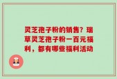 灵芝孢子粉的销售？瑞草灵芝孢子粉一百元福利，都有哪些福利活动