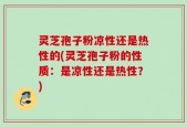 灵芝孢子粉凉性还是热性的(灵芝孢子粉的性质：是凉性还是热性？)