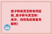 孢子粉和灵芝粉有何区别_孢子粉与灵芝粉：成分、功效及应用差异解析)
