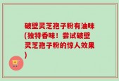 破壁灵芝孢子粉有油味(独特香味！尝试破壁灵芝孢子粉的惊人效果)