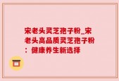 宋老头灵芝孢子粉_宋老头高品质灵芝孢子粉：健康养生新选择